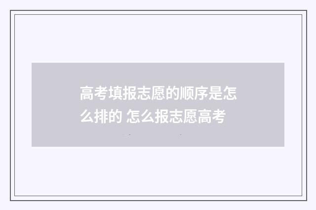 高考填报志愿的顺序是怎么排的 怎么报志愿高考