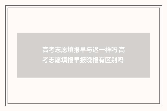 高考志愿填报早与迟一样吗 高考志愿填报早报晚报有区别吗