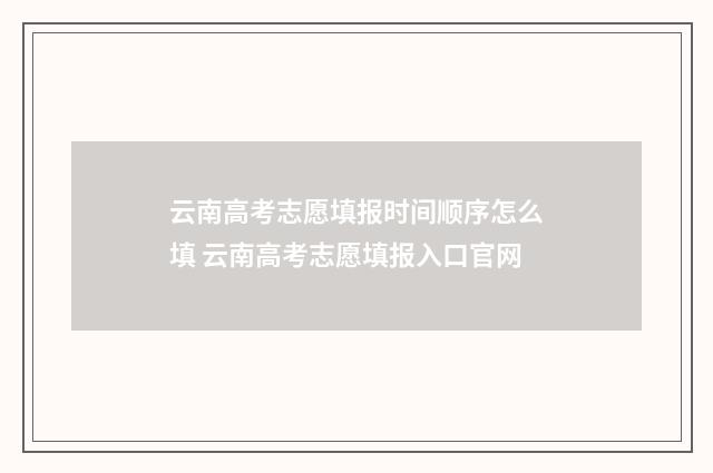 云南高考志愿填报时间顺序怎么填 云南高考志愿填报入口官网