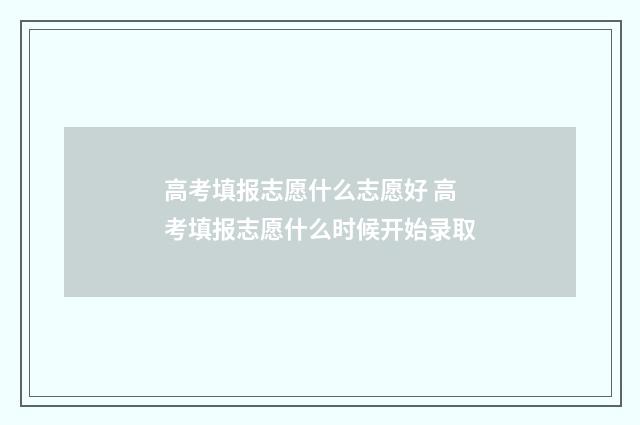 高考填报志愿什么志愿好 高考填报志愿什么时候开始录取