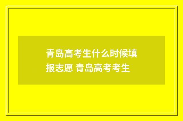 青岛高考生什么时候填报志愿 青岛高考考生
