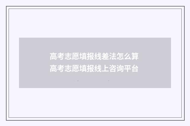 高考志愿填报线差法怎么算 高考志愿填报线上咨询平台