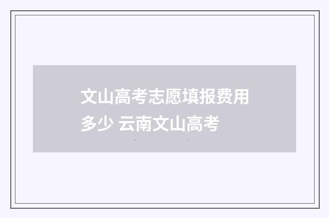 文山高考志愿填报费用多少 云南文山高考