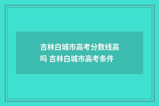 吉林白城市高考分数线高吗 吉林白城市高考条件