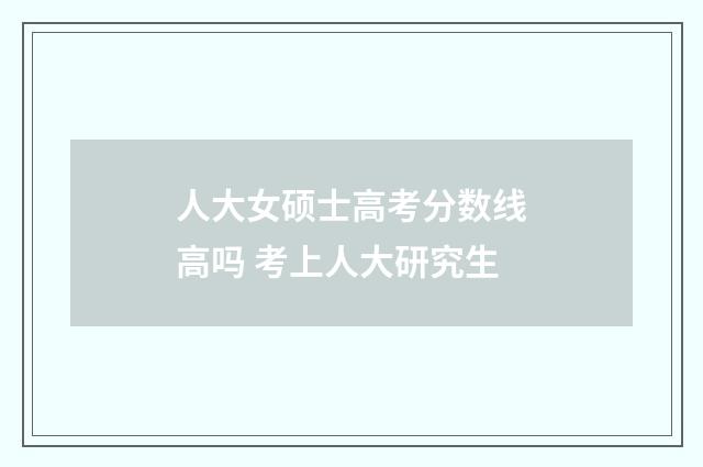人大女硕士高考分数线高吗 考上人大研究生