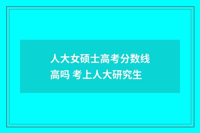 人大女硕士高考分数线高吗 考上人大研究生