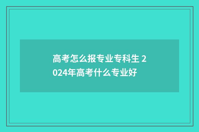高考怎么报专业专科生 2024年高考什么专业好
