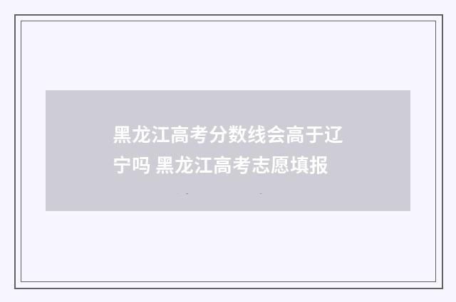 黑龙江高考分数线会高于辽宁吗 黑龙江高考志愿填报