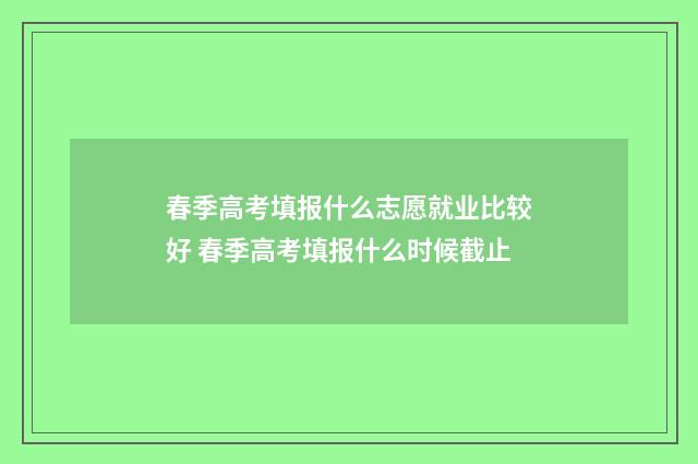 春季高考填报什么志愿就业比较好 春季高考填报什么时候截止