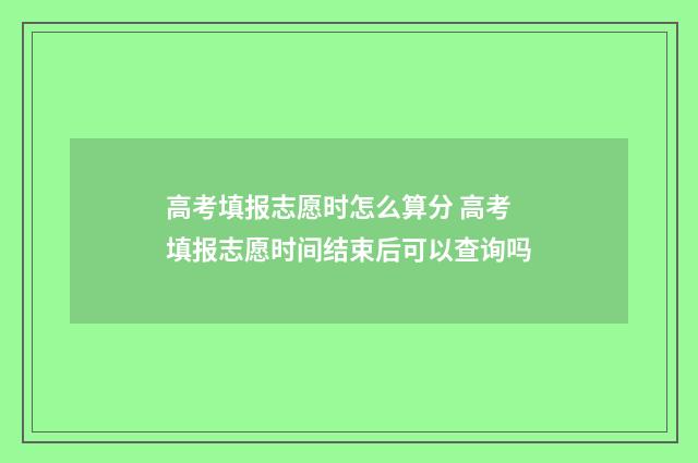 高考填报志愿时怎么算分 高考填报志愿时间结束后可以查询吗