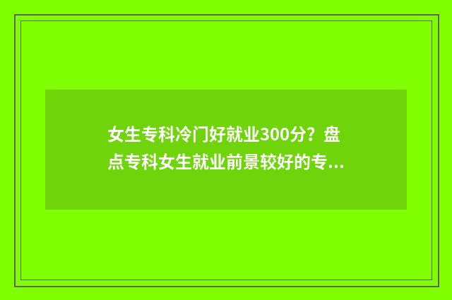 女生专科冷门好就业300分？盘点专科女生就业前景较好的专业 女生专科冷门好就业的专业有哪些