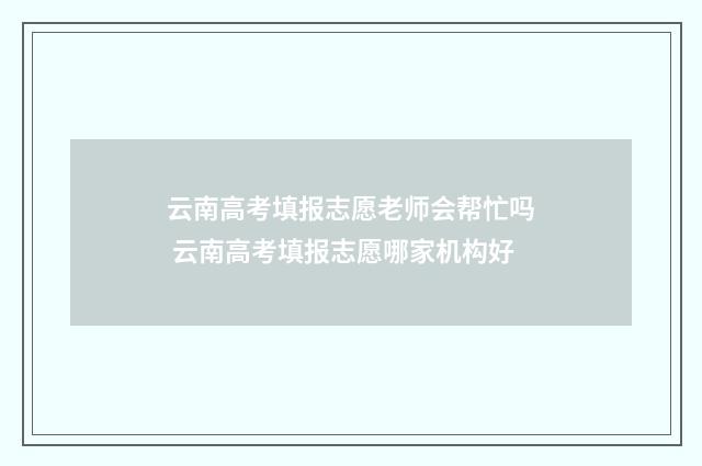 云南高考填报志愿老师会帮忙吗 云南高考填报志愿哪家机构好