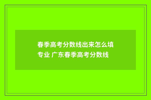 春季高考分数线出来怎么填专业 广东春季高考分数线