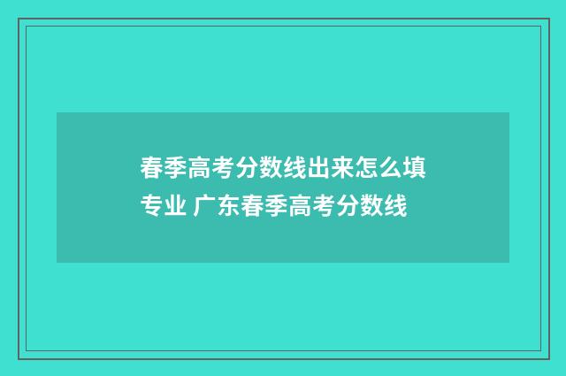 春季高考分数线出来怎么填专业 广东春季高考分数线
