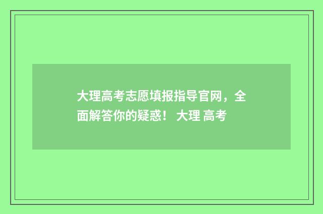 大理高考志愿填报指导官网，全面解答你的疑惑！ 大理 高考