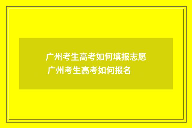 广州考生高考如何填报志愿 广州考生高考如何报名