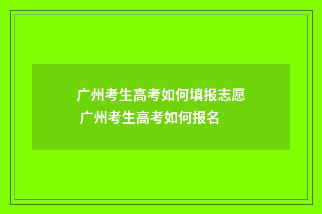 广州考生高考如何填报志愿 广州考生高考如何报名