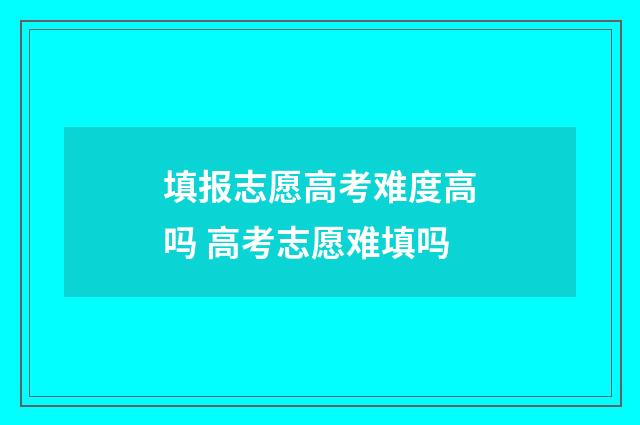 填报志愿高考难度高吗 高考志愿难填吗
