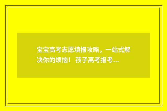 宝宝高考志愿填报攻略，一站式解决你的烦恼！ 孩子高考报考志愿