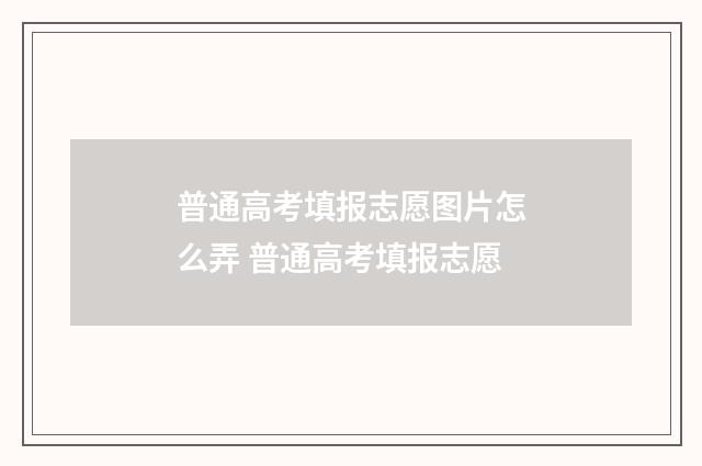 普通高考填报志愿图片怎么弄 普通高考填报志愿
