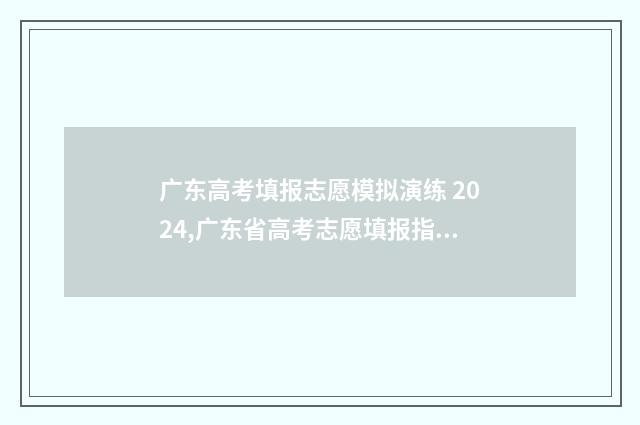 广东高考填报志愿模拟演练 2024,广东省高考志愿填报指南 广东高考填报志愿在哪个网站