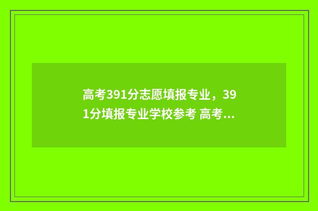 高考391分志愿填报专业，391分填报专业学校参考 高考391分能上什么大专