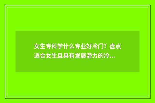 女生专科学什么专业好冷门？盘点适合女生且具有发展潜力的冷门专业 女生专科学什么专业好升本
