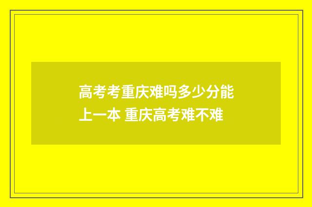 高考考重庆难吗多少分能上一本 重庆高考难不难