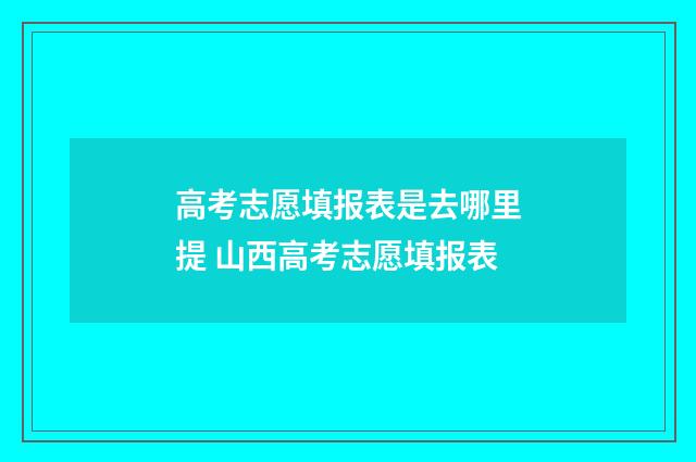 高考志愿填报表是去哪里提 山西高考志愿填报表