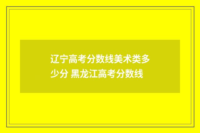 辽宁高考分数线美术类多少分 黑龙江高考分数线