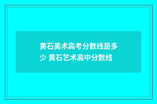 黄石美术高考分数线是多少 黄石艺术高中分数线