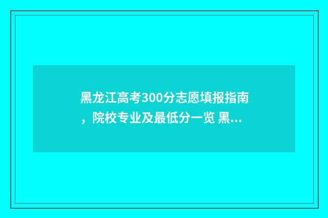 黑龙江高考300分志愿填报指南，院校专业及最低分一览 黑龙江高考300分文科能上什么学校