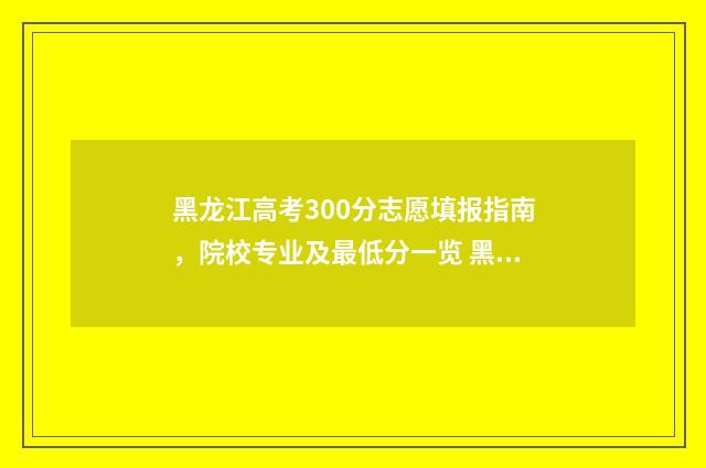 黑龙江高考300分志愿填报指南，院校专业及最低分一览 黑龙江高考300分文科能上什么学校