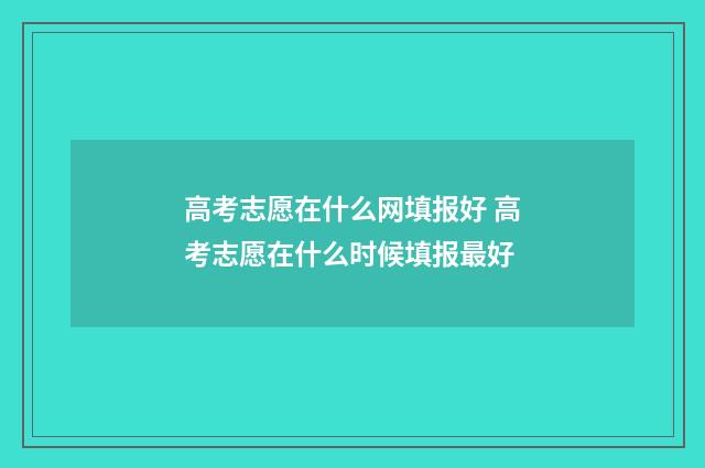 高考志愿在什么网填报好 高考志愿在什么时候填报最好