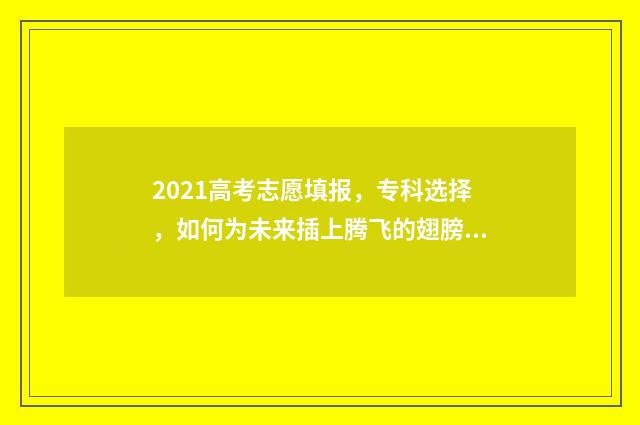 2021高考志愿填报，专科选择，如何为未来插上腾飞的翅膀？ 2021高考志愿填报辅助系统如何收藏