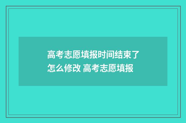 高考志愿填报时间结束了怎么修改 高考志愿填报
