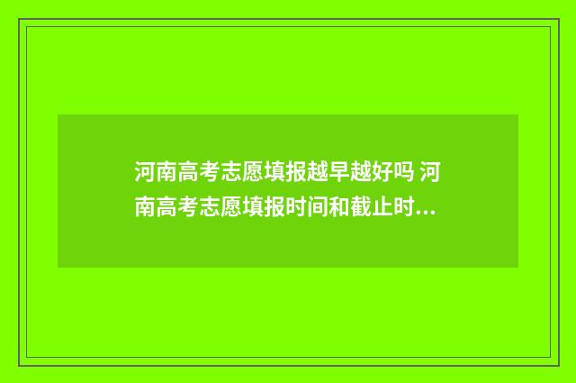 河南高考志愿填报越早越好吗 河南高考志愿填报时间和截止时间