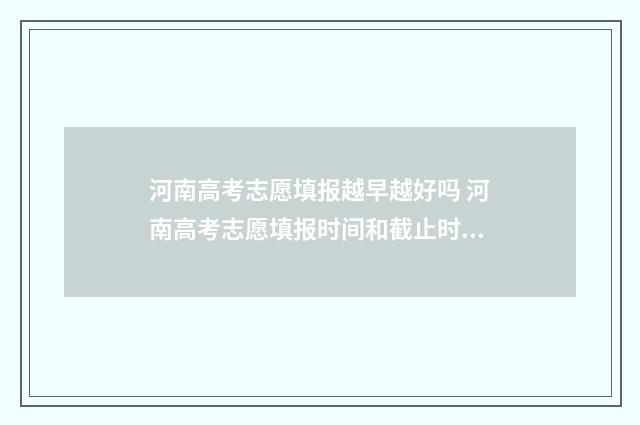 河南高考志愿填报越早越好吗 河南高考志愿填报时间和截止时间