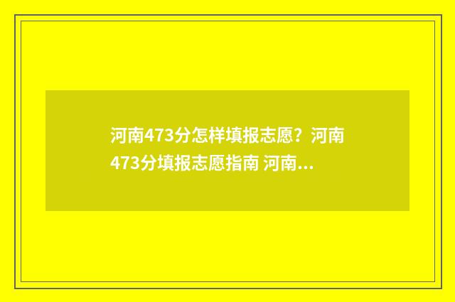 河南473分怎样填报志愿？河南473分填报志愿指南 河南高考分数636分怎样填报