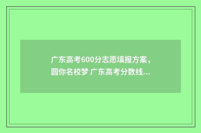 广东高考600分志愿填报方案，圆你名校梦 广东高考分数线600分