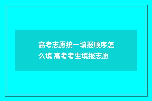 高考志愿统一填报顺序怎么填 高考考生填报志愿