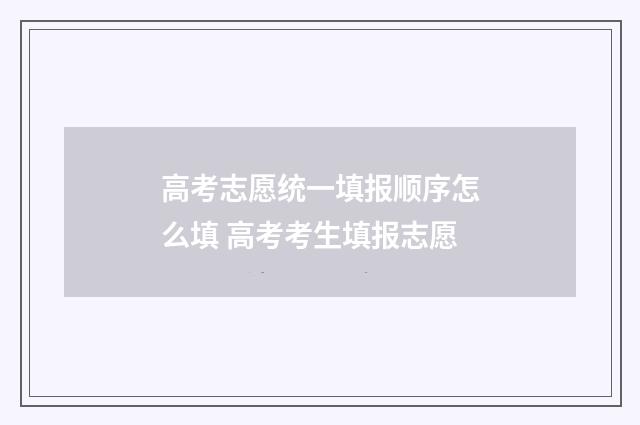 高考志愿统一填报顺序怎么填 高考考生填报志愿