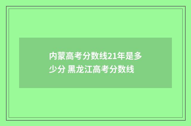 内蒙高考分数线21年是多少分 黑龙江高考分数线