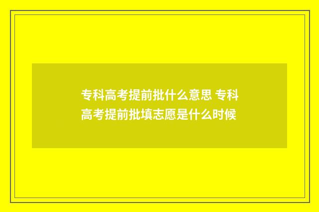 专科高考提前批什么意思 专科高考提前批填志愿是什么时候
