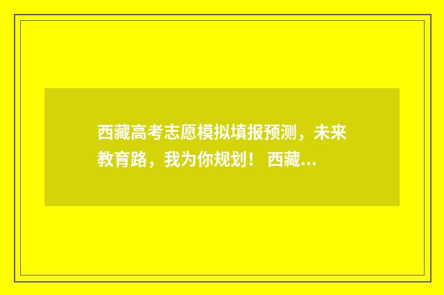 西藏高考志愿模拟填报预测，未来教育路，我为你规划！ 西藏高考志愿模拟填报系统官网入口