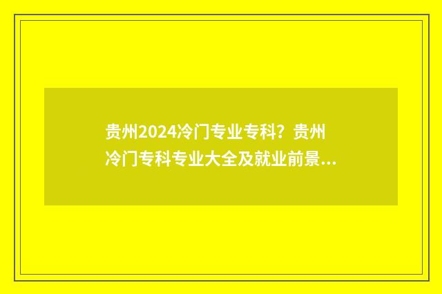 贵州2024冷门专业专科？贵州冷门专科专业大全及就业前景分析 2021贵州分类招生专业目录