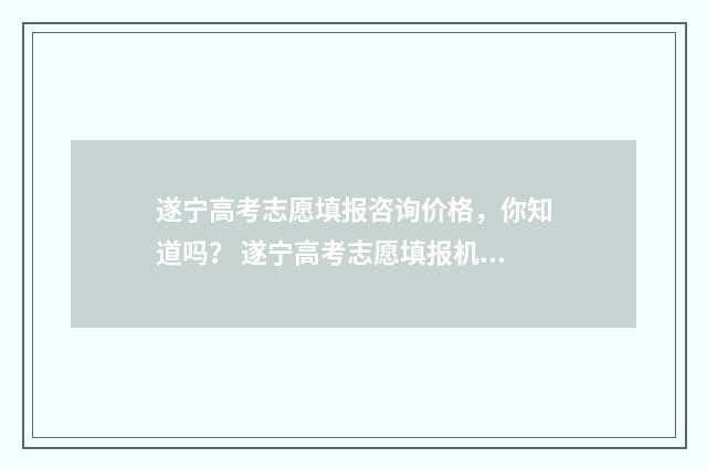 遂宁高考志愿填报咨询价格，你知道吗？ 遂宁高考志愿填报机构