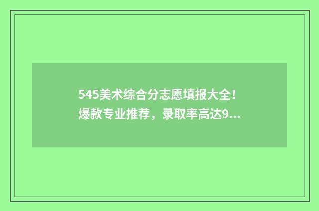 545美术综合分志愿填报大全！爆款专业推荐，录取率高达98% 美术综合分594能去的学校