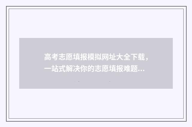 高考志愿填报模拟网址大全下载，一站式解决你的志愿填报难题！ 高考志愿填报模拟表电子版