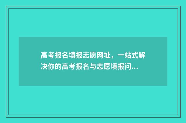 高考报名填报志愿网址，一站式解决你的高考报名与志愿填报问题！ 高考报名填报志愿没东西